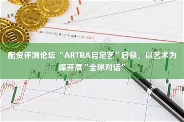 配资评测论坛 “ARTRA自定艺”启幕，以艺术为媒开展“全球对话”