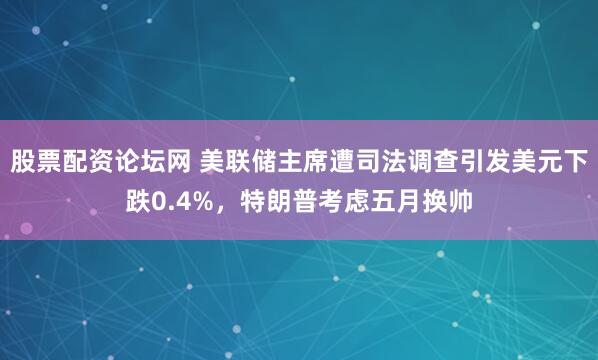股票配资论坛网 美联储主席遭司法调查引发美元下跌0.4%，特朗普考虑五月换帅