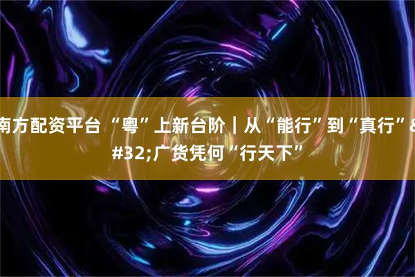 南方配资平台 “粤”上新台阶｜从“能行”到“真行” 广货凭何“行天下”