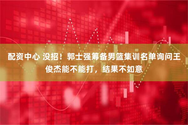 配资中心 没招！郭士强筹备男篮集训名单询问王俊杰能不能打，结果不如意