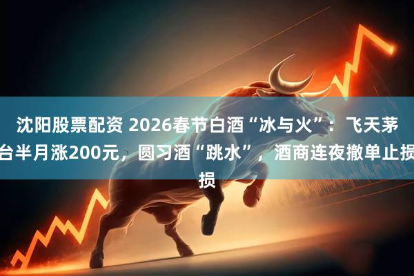 沈阳股票配资 2026春节白酒“冰与火”：飞天茅台半月涨200元，圆习酒“跳水”，酒商连夜撤单止损