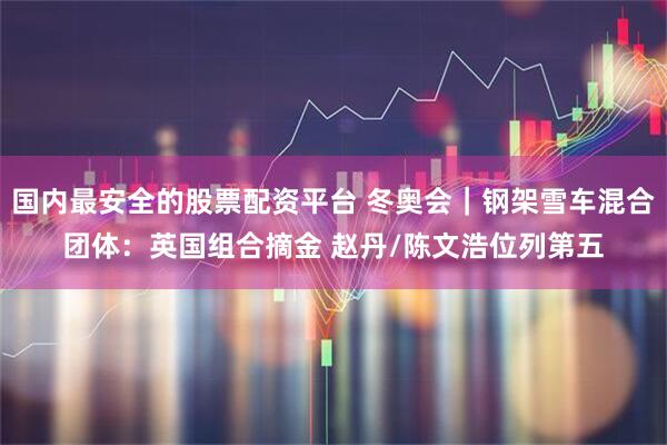 国内最安全的股票配资平台 冬奥会｜钢架雪车混合团体：英国组合摘金 赵丹/陈文浩位列第五