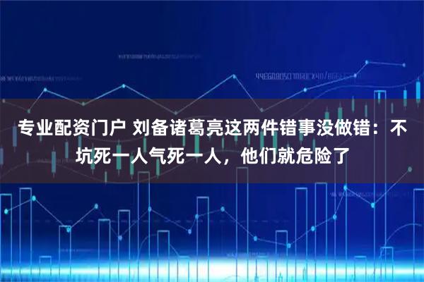 专业配资门户 刘备诸葛亮这两件错事没做错：不坑死一人气死一人，他们就危险了