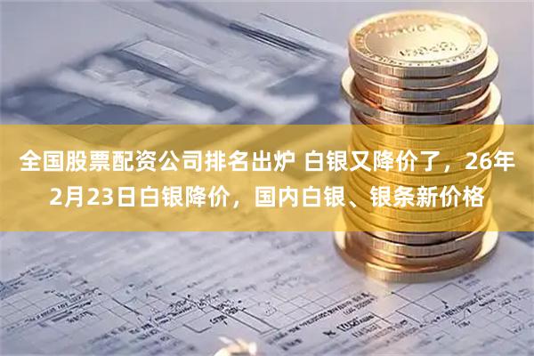 全国股票配资公司排名出炉 白银又降价了，26年2月23日白银降价，国内白银、银条新价格