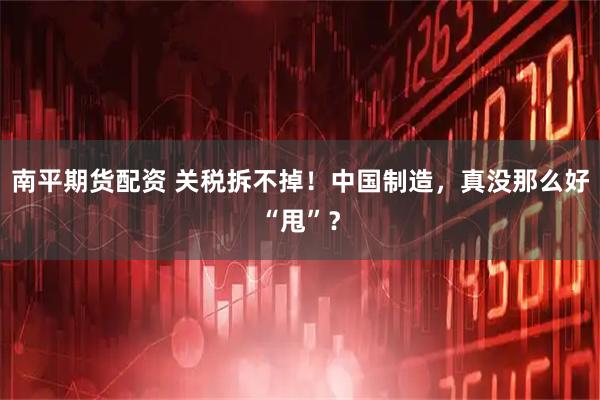 南平期货配资 关税拆不掉！中国制造，真没那么好“甩”？
