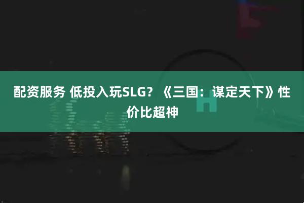 配资服务 低投入玩SLG？《三国：谋定天下》性价比超神