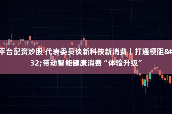 平台配资炒股 代表委员谈新科技新消费｜打通梗阻 带动智能健康消费“体验升级”