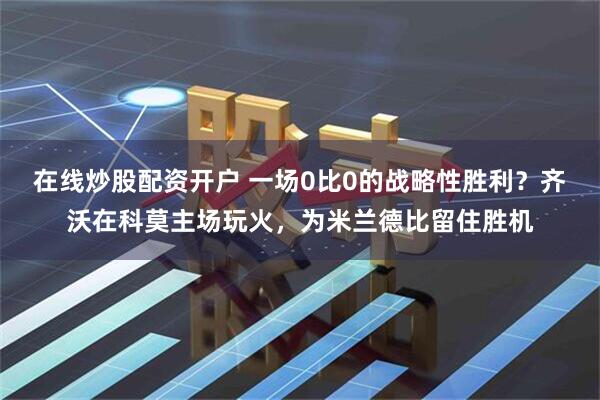 在线炒股配资开户 一场0比0的战略性胜利？齐沃在科莫主场玩火，为米兰德比留住胜机