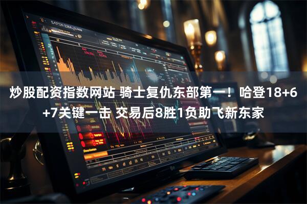 炒股配资指数网站 骑士复仇东部第一！哈登18+6+7关键一击 交易后8胜1负助飞新东家