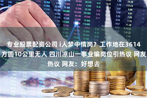 专业股票配资公司 i人梦中情岗？工作地在3614米山顶、方圆10公里无人 四川凉山一事业编岗位引热议 网友：好想去