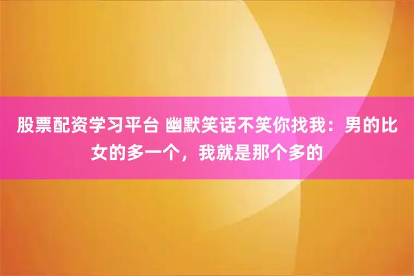 股票配资学习平台 幽默笑话不笑你找我:男的比女的多一个,我就是那个多的