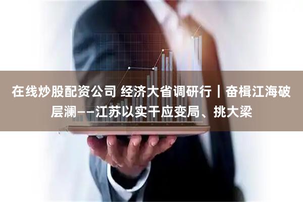 在线炒股配资公司 经济大省调研行｜奋楫江海破层澜——江苏以实干应变局、挑大梁