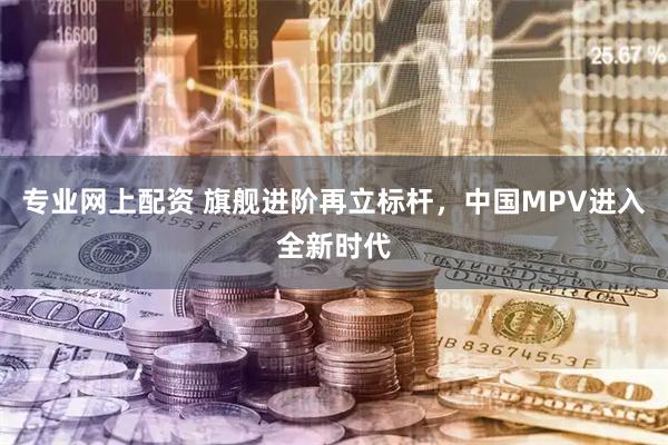 专业网上配资 旗舰进阶再立标杆，中国MPV进入全新时代