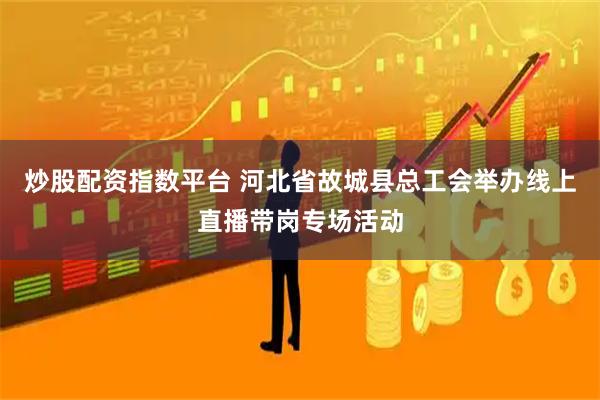炒股配资指数平台 河北省故城县总工会举办线上直播带岗专场活动