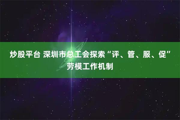 炒股平台 深圳市总工会探索“评、管、服、促”劳模工作机制