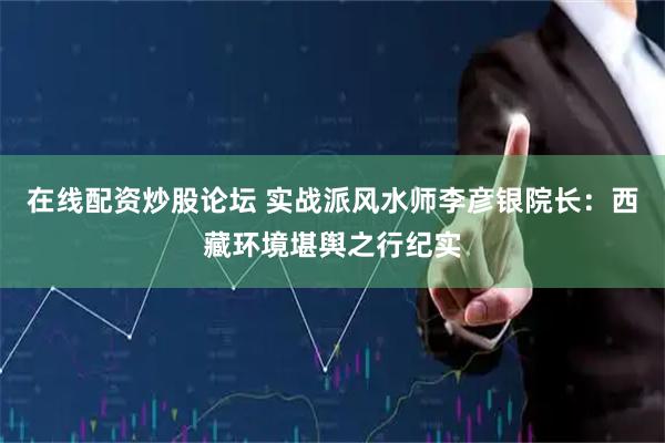 在线配资炒股论坛 实战派风水师李彦银院长：西藏环境堪舆之行纪实