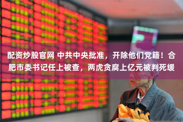 配资炒股官网 中共中央批准，开除他们党籍！合肥市委书记任上被查，两虎贪腐上亿元被判死缓